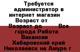 Требуется администратор в интернет магазин.  › Возраст от ­ 22 › Возраст до ­ 40 - Все города Работа » Вакансии   . Хабаровский край,Николаевск-на-Амуре г.